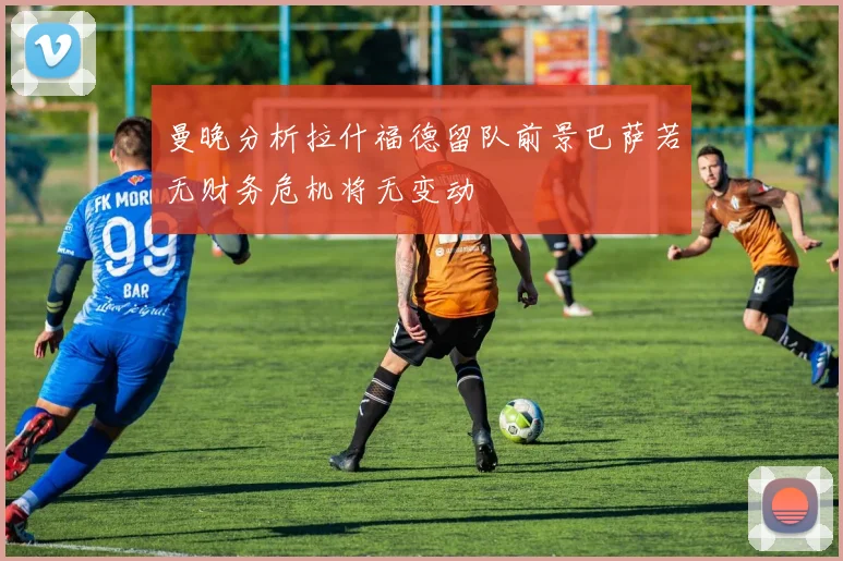 曼晚分析拉什福德留队前景巴萨若无财务危机将无变动