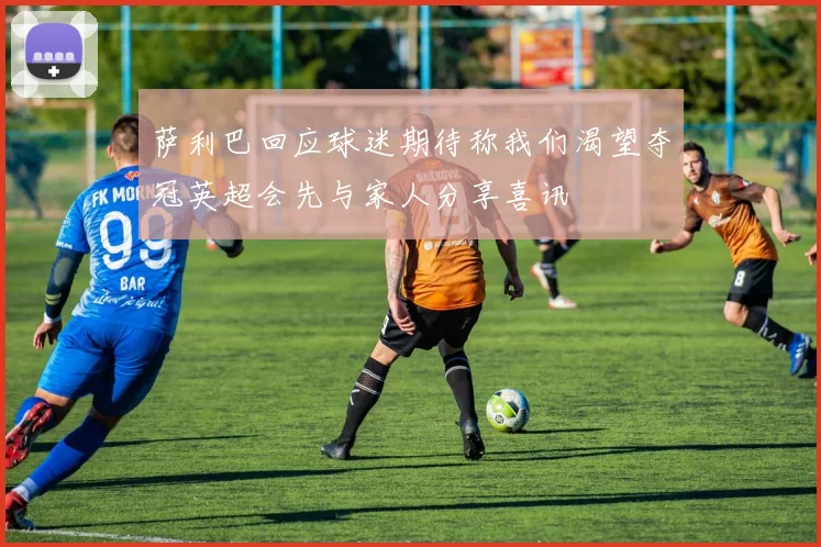 萨利巴回应球迷期待称我们渴望夺冠英超会先与家人分享喜讯