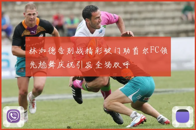 林加德告别战精彩破门助首尔FC领先尬舞庆祝引发全场欢呼