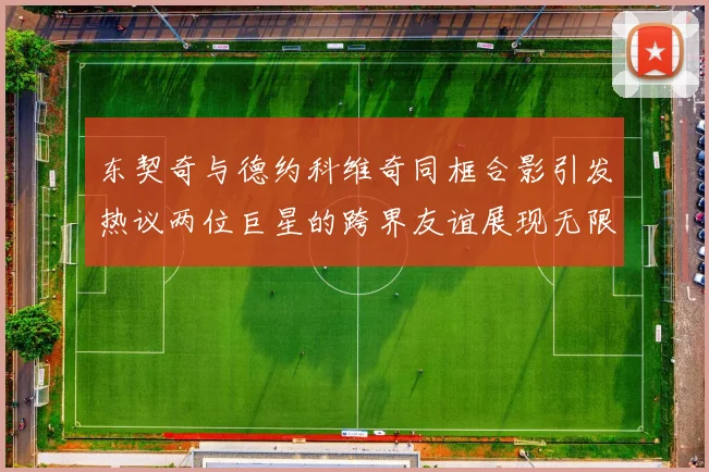 东契奇与德约科维奇同框合影引发热议两位巨星的跨界友谊展现无限魅力