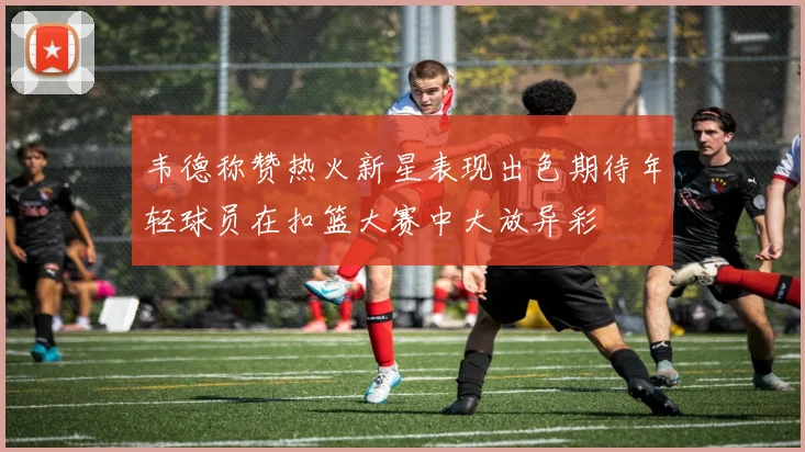 韦德称赞热火新星表现出色期待年轻球员在扣篮大赛中大放异彩