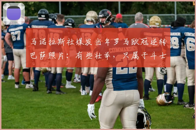 马诺拉斯社媒发当年罗马欧冠逆转巴萨照片：有些壮举，只属于斗士