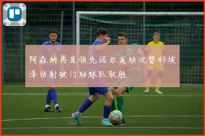 阿森纳再度领先诺尔高助攻替补埃泽劲射破门助球队取胜