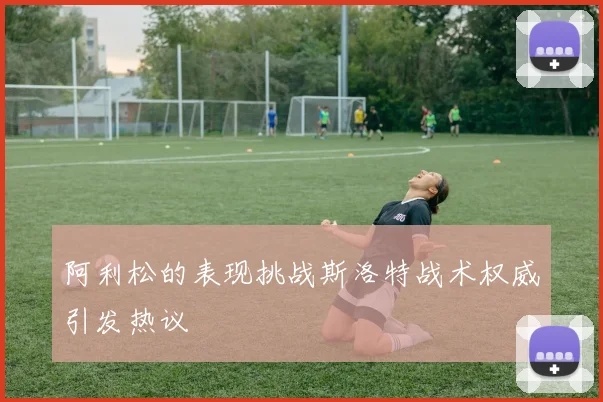 阿利松的表现挑战斯洛特战术权威引发热议