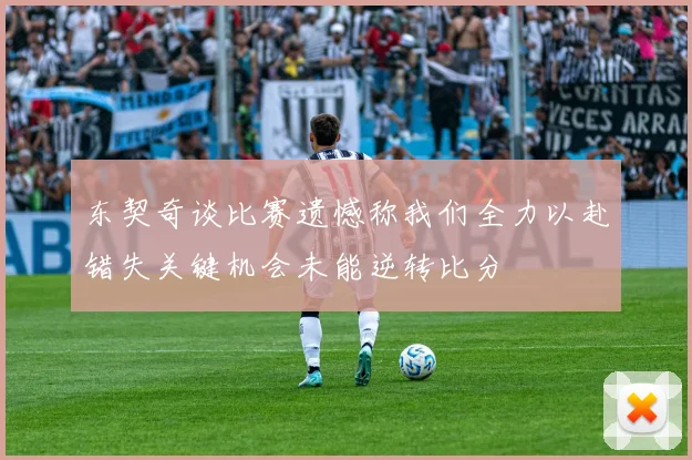 东契奇谈比赛遗憾称我们全力以赴错失关键机会未能逆转比分