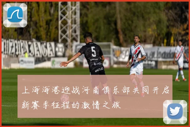 上海海港迎战河南俱乐部共同开启新赛季征程的激情之旅