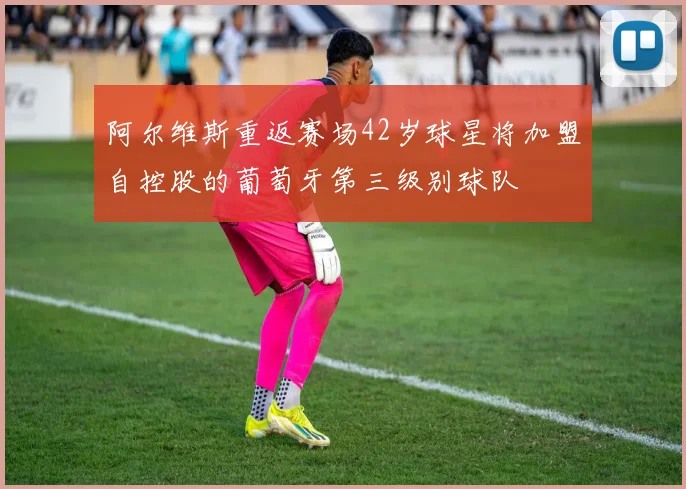 阿尔维斯重返赛场42岁球星将加盟自控股的葡萄牙第三级别球队