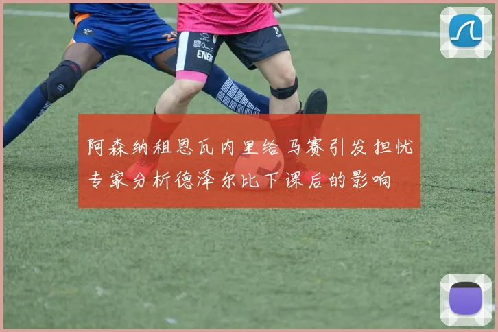 阿森纳租恩瓦内里给马赛引发担忧专家分析德泽尔比下课后的影响