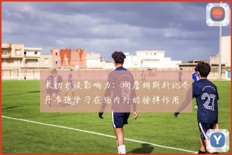 米切尔谈影响力：向詹姆斯科比乔丹韦德学习在场内外的榜样作用