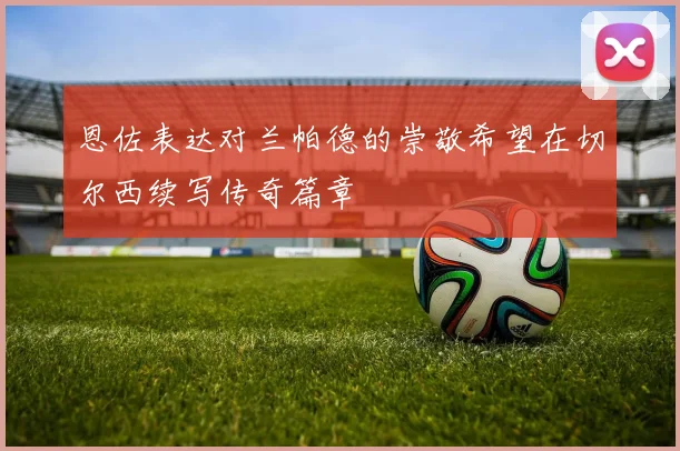 恩佐表达对兰帕德的崇敬希望在切尔西续写传奇篇章
