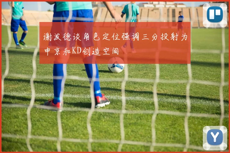 谢泼德谈角色定位强调三分投射为申京和KD创造空间