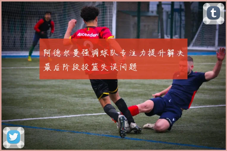 阿德尔曼强调球队专注力提升解决最后阶段投篮失误问题