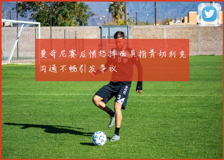 曼奇尼赛后愤怒摔面具指责切利克沟通不畅引发争议