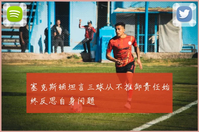 塞克斯顿坦言三球从不推卸责任始终反思自身问题