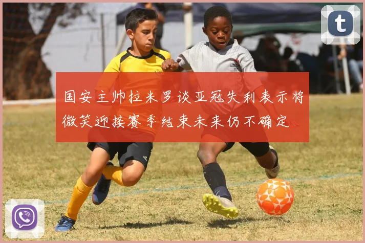 国安主帅拉米罗谈亚冠失利表示将微笑迎接赛季结束未来仍不确定
