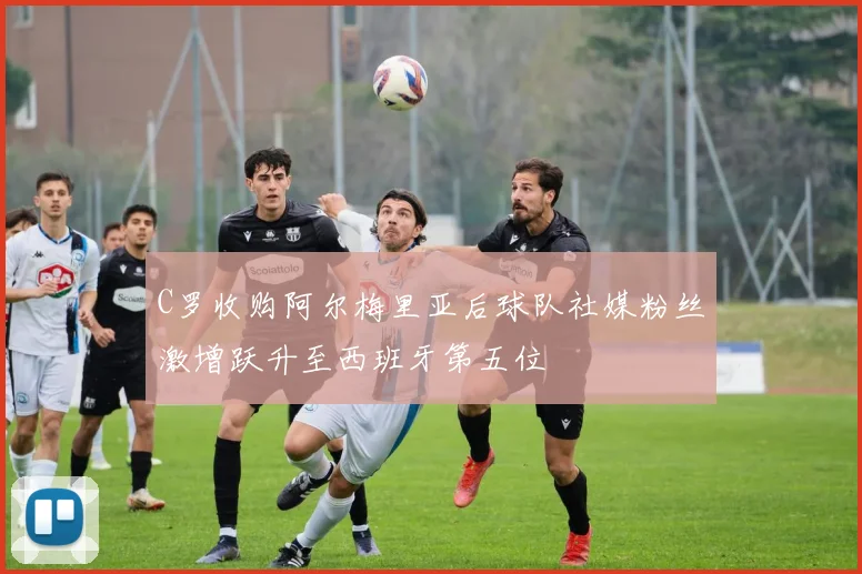 C罗收购阿尔梅里亚后球队社媒粉丝激增跃升至西班牙第五位