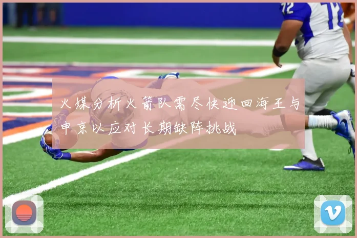 火媒分析火箭队需尽快迎回海王与申京以应对长期缺阵挑战