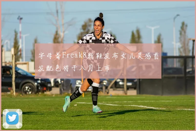 字母哥Freak8新鞋发布女儿灵感首发配色将于八月上市