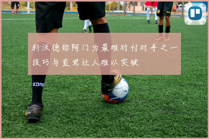 科沃德称阿门为最难对付对手之一技巧与直觉让人难以突破