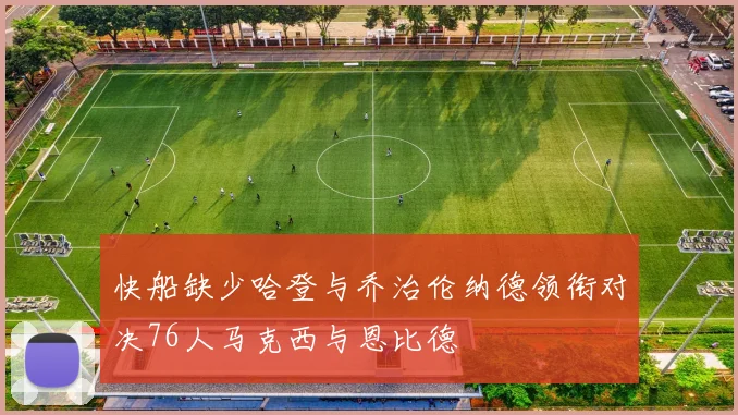 快船缺少哈登与乔治伦纳德领衔对决76人马克西与恩比德