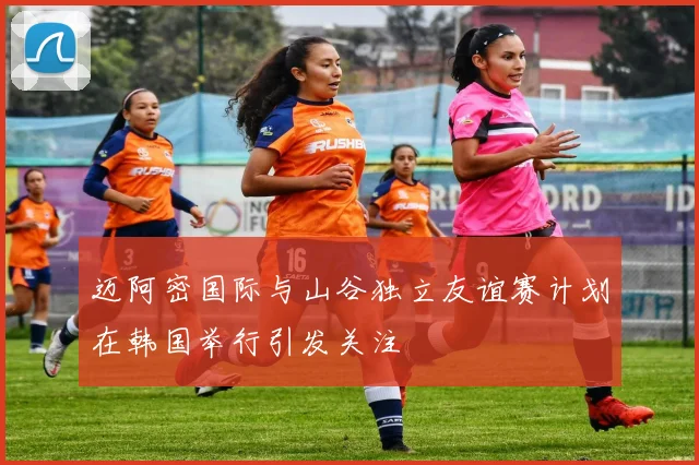 迈阿密国际与山谷独立友谊赛计划在韩国举行引发关注