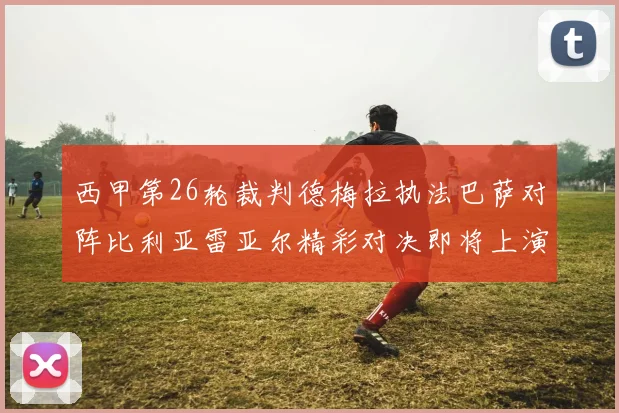 西甲第26轮裁判德梅拉执法巴萨对阵比利亚雷亚尔精彩对决即将上演