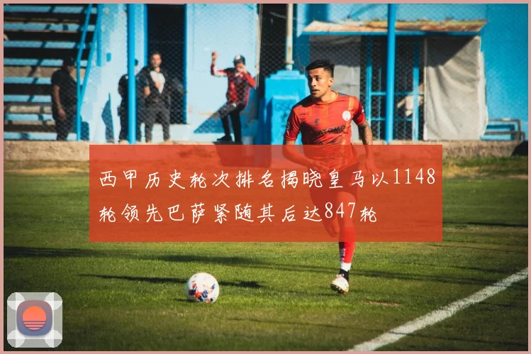 西甲历史轮次排名揭晓皇马以1148轮领先巴萨紧随其后达847轮