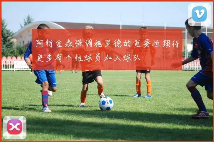 阿特金森强调施罗德的重要性期待更多有个性球员加入球队