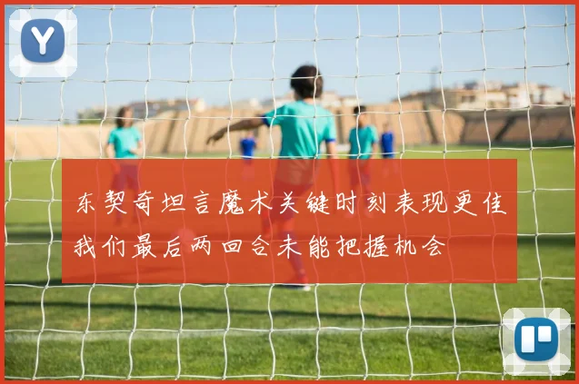 东契奇坦言魔术关键时刻表现更佳我们最后两回合未能把握机会