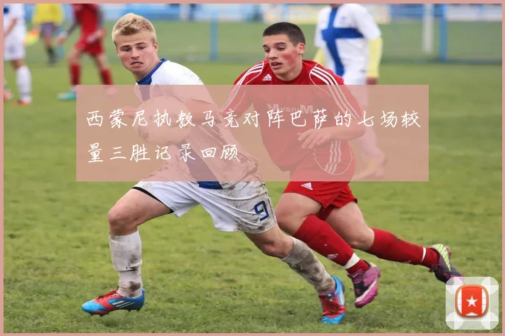西蒙尼执教马竞对阵巴萨的七场较量三胜记录回顾