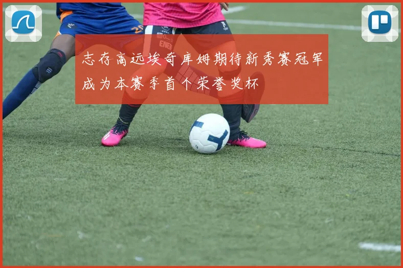 志存高远埃奇库姆期待新秀赛冠军成为本赛季首个荣誉奖杯