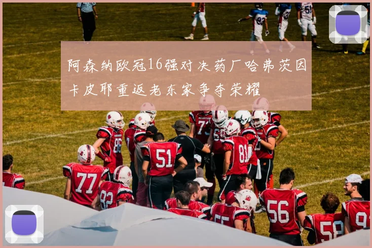 阿森纳欧冠16强对决药厂哈弗茨因卡皮耶重返老东家争夺荣耀