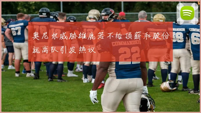 奥尼尔威胁雄鹿若不给顶薪和股份就离队引发热议