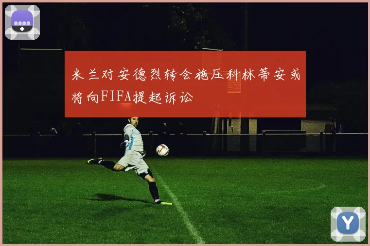 米兰对安德烈转会施压科林蒂安或将向FIFA提起诉讼