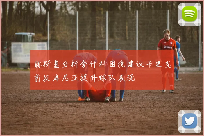 赫斯基分析舍什科困境建议卡里克首发库尼亚提升球队表现