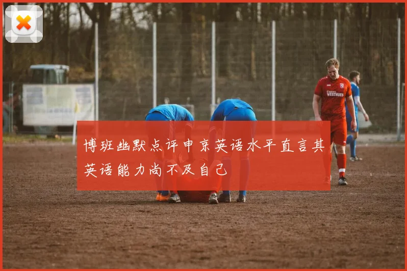 博班幽默点评申京英语水平直言其英语能力尚不及自己