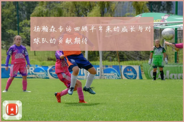 杨瀚森专访回顾半年来的成长与对球队的贡献期待