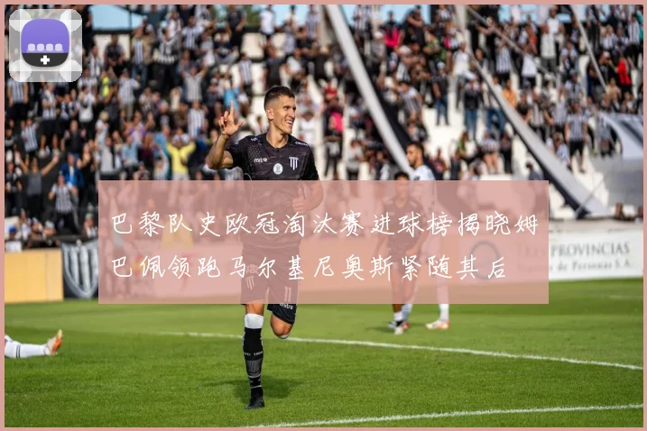 巴黎队史欧冠淘汰赛进球榜揭晓姆巴佩领跑马尔基尼奥斯紧随其后