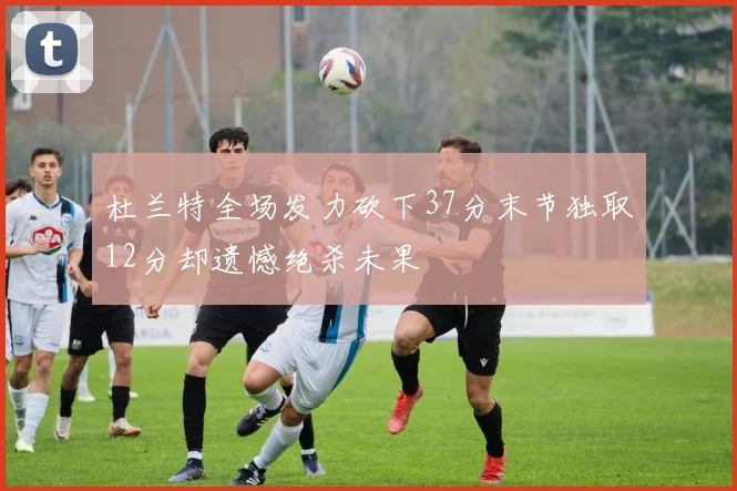 杜兰特全场发力砍下37分末节独取12分却遗憾绝杀未果