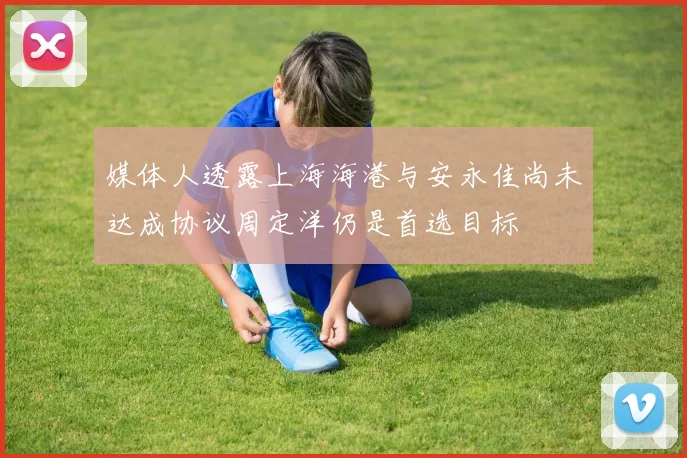 媒体人透露上海海港与安永佳尚未达成协议周定洋仍是首选目标