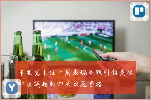卡里克上任六周表现亮眼引领曼联冲击英超前四及欧冠资格