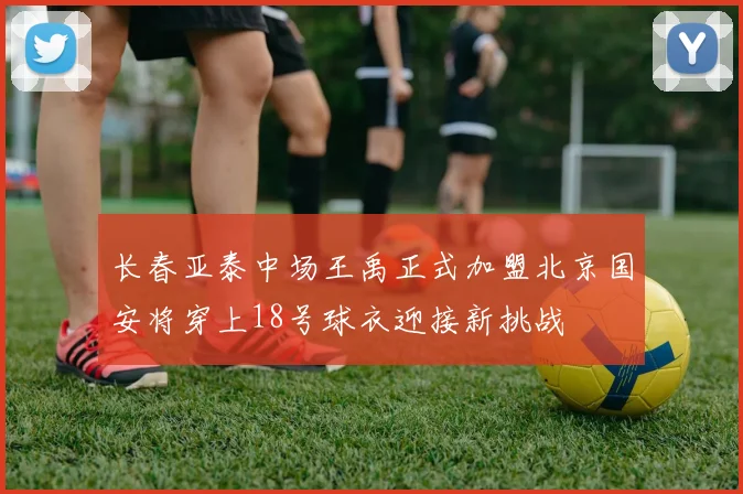 长春亚泰中场王禹正式加盟北京国安将穿上18号球衣迎接新挑战